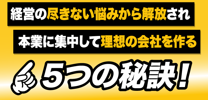 経営の尽きない悩みから解放され本業に集中して理想の会社を作る５つの秘訣！
